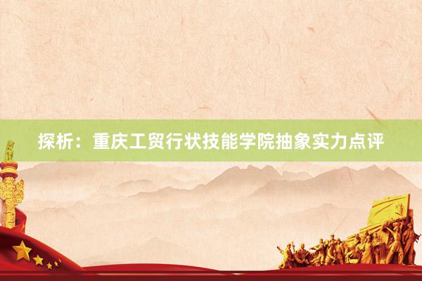 探析：重庆工贸行状技能学院抽象实力点评