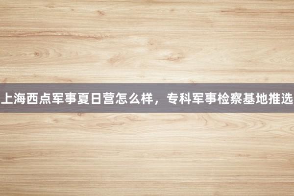 上海西点军事夏日营怎么样，专科军事检察基地推选